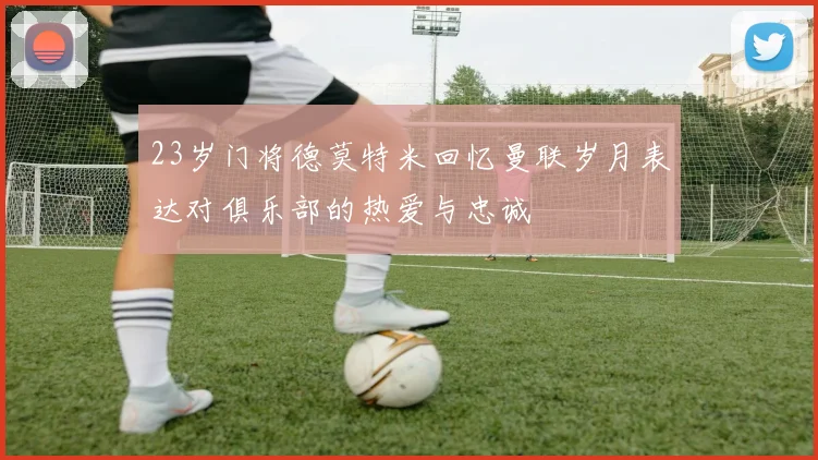23岁门将德莫特米回忆曼联岁月表达对俱乐部的热爱与忠诚